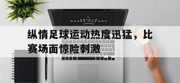 金年会下载-纵情足球运动热度迅猛，比赛场面惊险刺激