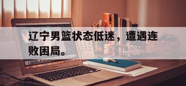 金年会体育-辽宁男篮状态低迷，遭遇连败困局。