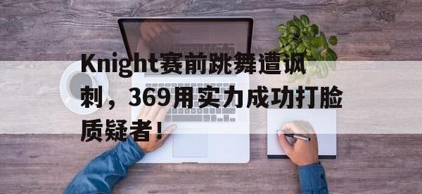 金年会下载-Knight赛前跳舞遭讽刺，369用实力成功打脸质疑者！